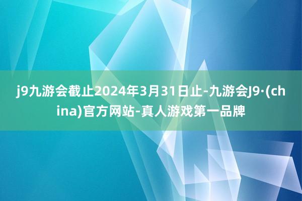 j9九游会截止2024年3月31日止-九游会J9·(china)官方网站-真人游戏第一品牌