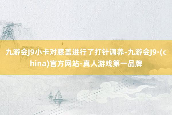 九游会J9小卡对膝盖进行了打针调养-九游会J9·(china)官方网站-真人游戏第一品牌