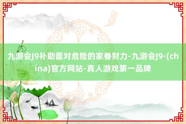 九游会J9补助面对危险的家眷财力-九游会J9·(china)官方网站-真人游戏第一品牌