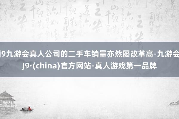 j9九游会真人公司的二手车销量亦然屡改革高-九游会J9·(china)官方网站-真人游戏第一品牌