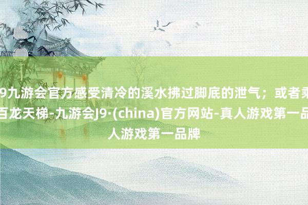 j9九游会官方感受清冷的溪水拂过脚底的泄气；或者乘坐百龙天梯-九游会J9·(china)官方网站-真人游戏第一品牌