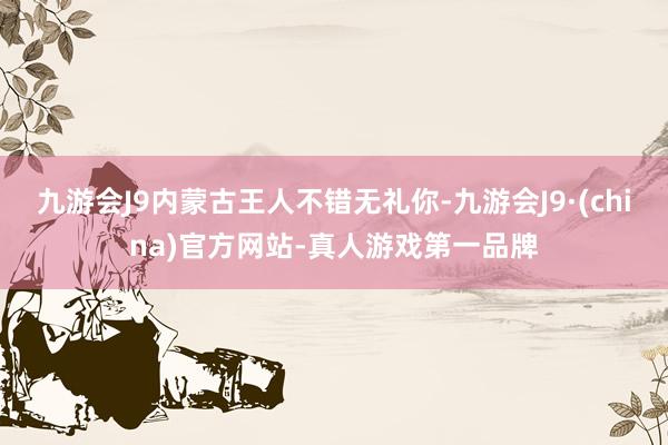 九游会J9内蒙古王人不错无礼你-九游会J9·(china)官方网站-真人游戏第一品牌