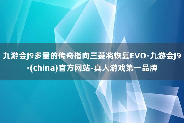 九游会J9多量的传奇指向三菱将恢复EVO-九游会J9·(china)官方网站-真人游戏第一品牌