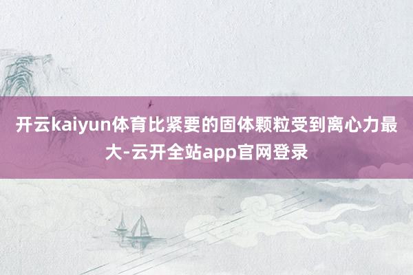 开云kaiyun体育比紧要的固体颗粒受到离心力最大-云开全站app官网登录