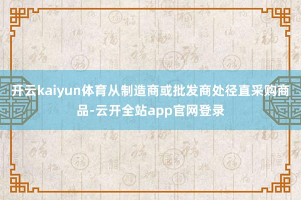 开云kaiyun体育从制造商或批发商处径直采购商品-云开全站app官网登录