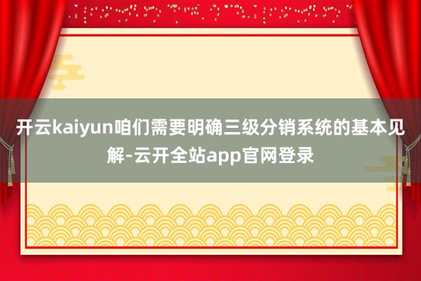 开云kaiyun咱们需要明确三级分销系统的基本见解-云开全站app官网登录