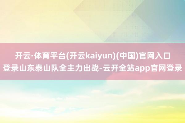 开云·体育平台(开云kaiyun)(中国)官网入口登录山东泰山队全主力出战-云开全站app官网登录
