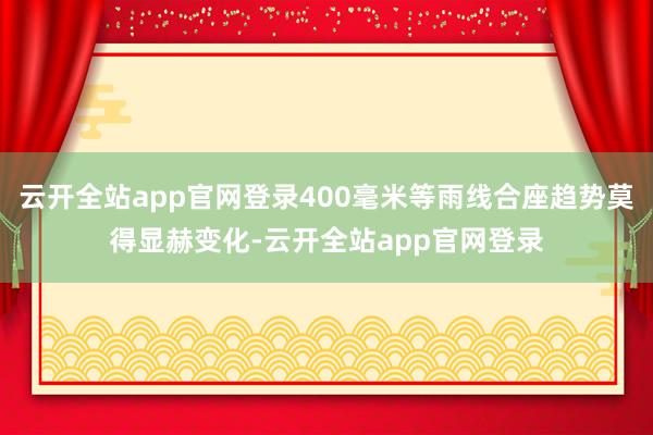 云开全站app官网登录400毫米等雨线合座趋势莫得显赫变化-云开全站app官网登录