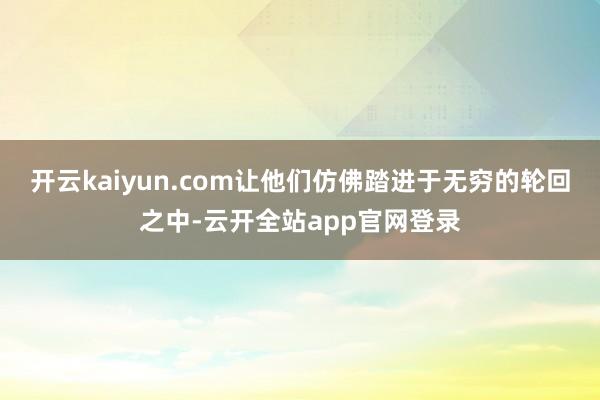 开云kaiyun.com让他们仿佛踏进于无穷的轮回之中-云开全站app官网登录