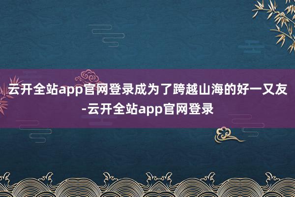 云开全站app官网登录成为了跨越山海的好一又友-云开全站app官网登录