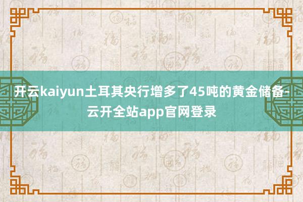 开云kaiyun土耳其央行增多了45吨的黄金储备-云开全站app官网登录