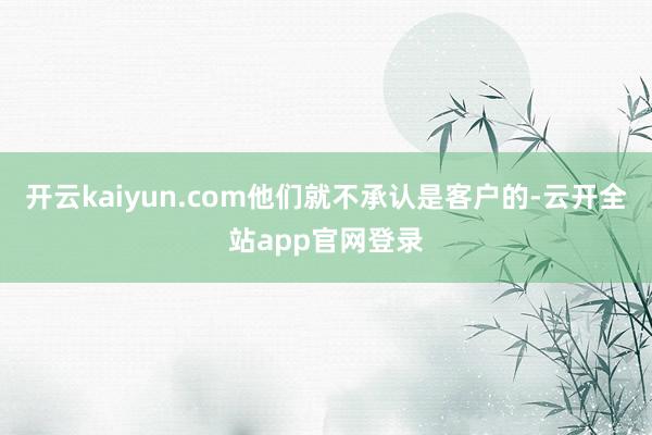 开云kaiyun.com他们就不承认是客户的-云开全站app官网登录