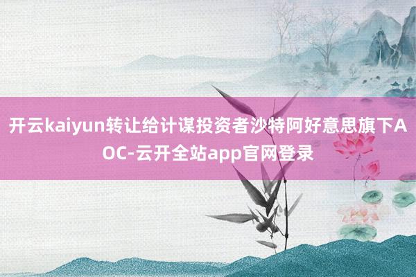 开云kaiyun转让给计谋投资者沙特阿好意思旗下AOC-云开全站app官网登录