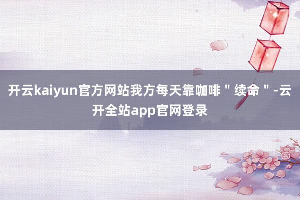 开云kaiyun官方网站我方每天靠咖啡＂续命＂-云开全站app官网登录
