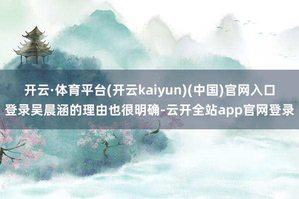 开云·体育平台(开云kaiyun)(中国)官网入口登录吴晨涵的理由也很明确-云开全站app官网登录
