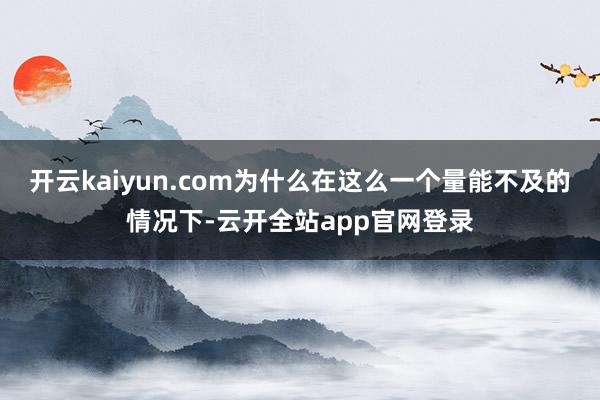 开云kaiyun.com为什么在这么一个量能不及的情况下-云开全站app官网登录
