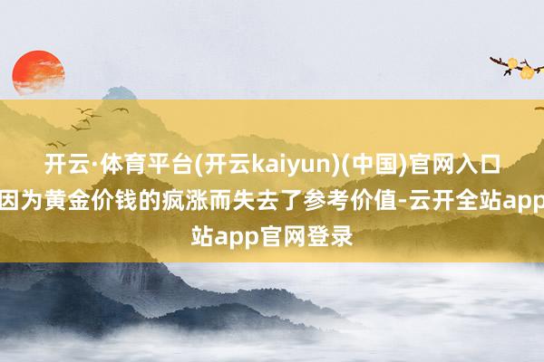 开云·体育平台(开云kaiyun)(中国)官网入口登录如今因为黄金价钱的疯涨而失去了参考价值-云开全站app官网登录