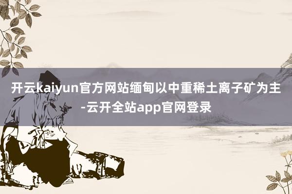 开云kaiyun官方网站缅甸以中重稀土离子矿为主-云开全站app官网登录