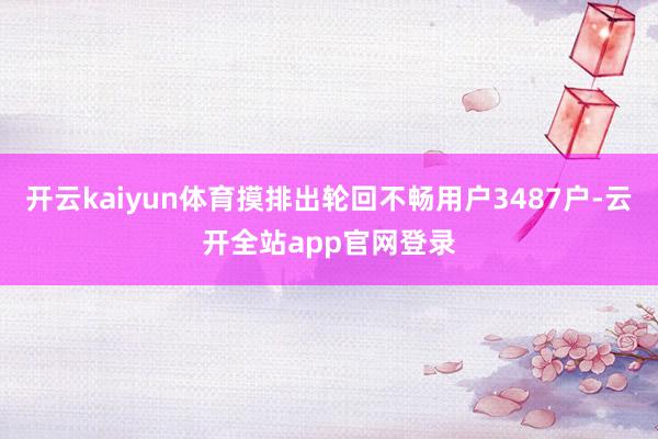 开云kaiyun体育摸排出轮回不畅用户3487户-云开全站app官网登录