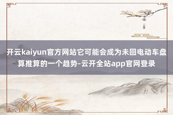 开云kaiyun官方网站它可能会成为未回电动车盘算推算的一个趋势-云开全站app官网登录
