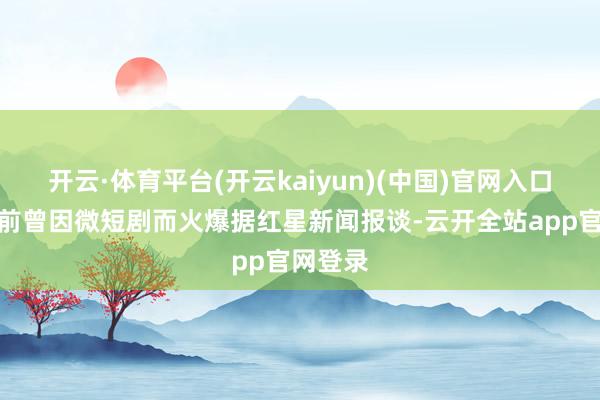 开云·体育平台(开云kaiyun)(中国)官网入口登录此前曾因微短剧而火爆据红星新闻报谈-云开全站app官网登录