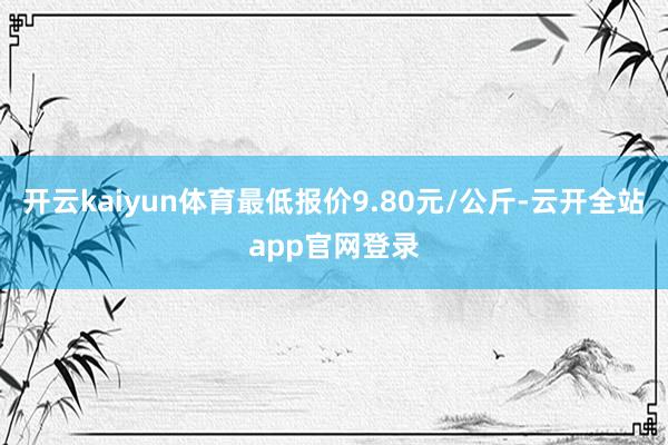 开云kaiyun体育最低报价9.80元/公斤-云开全站app官网登录