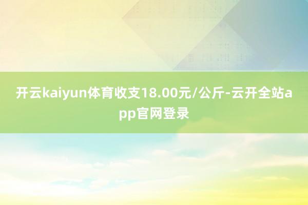 开云kaiyun体育收支18.00元/公斤-云开全站app官网登录