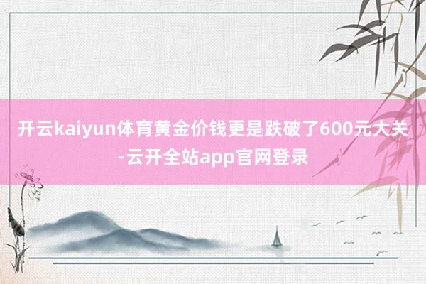 开云kaiyun体育黄金价钱更是跌破了600元大关-云开全站app官网登录