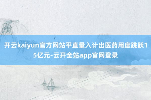 开云kaiyun官方网站平直量入计出医药用度跳跃15亿元-云开全站app官网登录