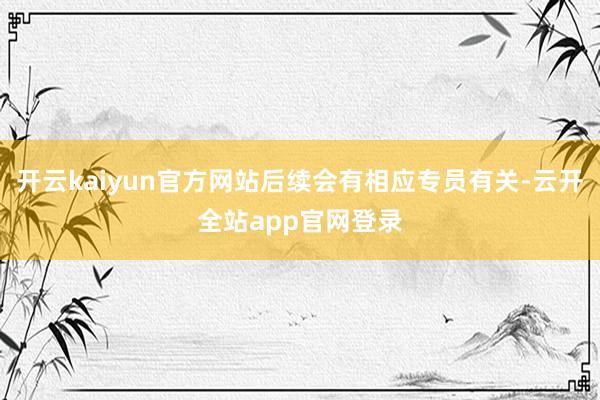 开云kaiyun官方网站后续会有相应专员有关-云开全站app官网登录