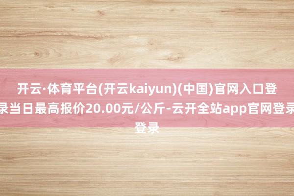 开云·体育平台(开云kaiyun)(中国)官网入口登录当日最高报价20.00元/公斤-云开全站app官网登录