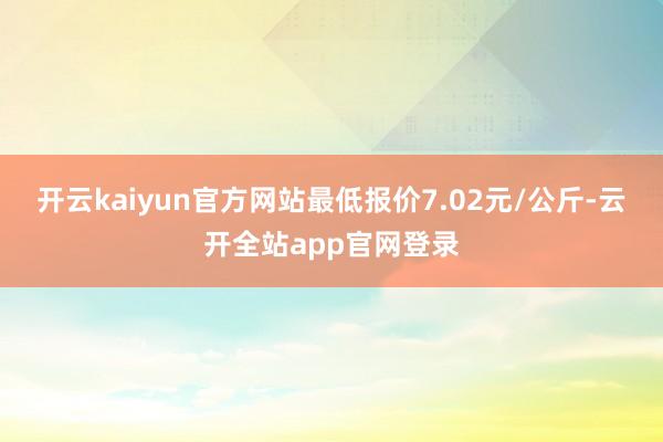 开云kaiyun官方网站最低报价7.02元/公斤-云开全站app官网登录