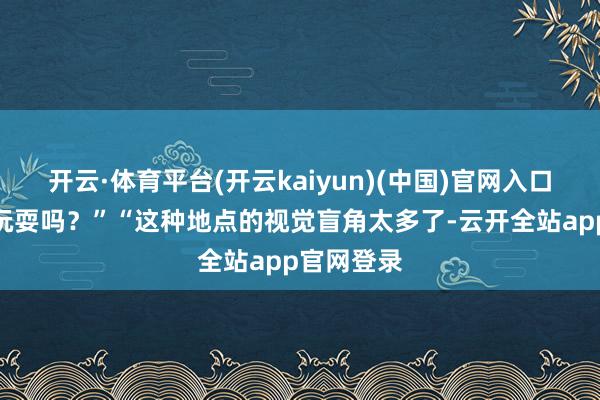 开云·体育平台(开云kaiyun)(中国)官网入口登录车库玩耍吗？”“这种地点的视觉盲角太多了-云开全站app官网登录
