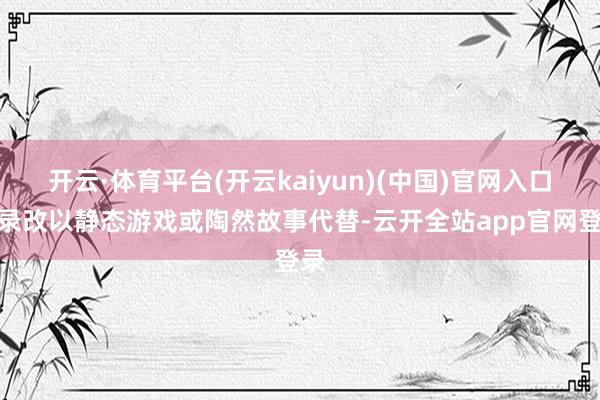 开云·体育平台(开云kaiyun)(中国)官网入口登录改以静态游戏或陶然故事代替-云开全站app官网登录