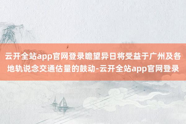 云开全站app官网登录瞻望异日将受益于广州及各地轨说念交通估量的鼓动-云开全站app官网登录