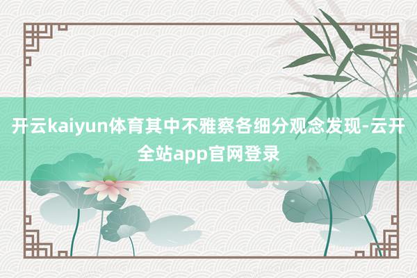 开云kaiyun体育其中不雅察各细分观念发现-云开全站app官网登录