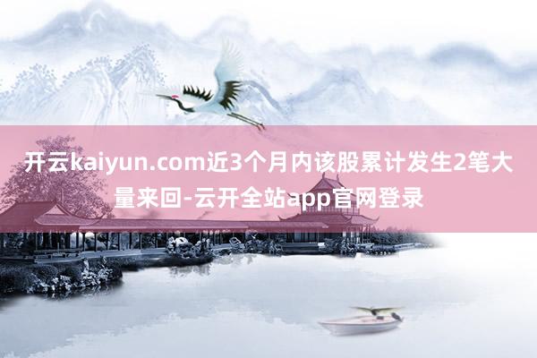 开云kaiyun.com近3个月内该股累计发生2笔大量来回-云开全站app官网登录