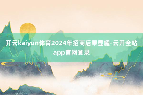 开云kaiyun体育　　2024年招商后果显耀-云开全站app官网登录