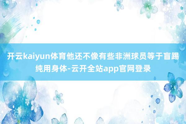 开云kaiyun体育他还不像有些非洲球员等于盲踢纯用身体-云开全站app官网登录
