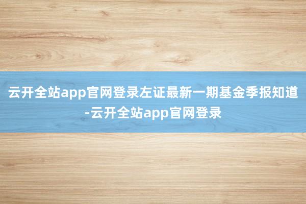 云开全站app官网登录左证最新一期基金季报知道-云开全站app官网登录