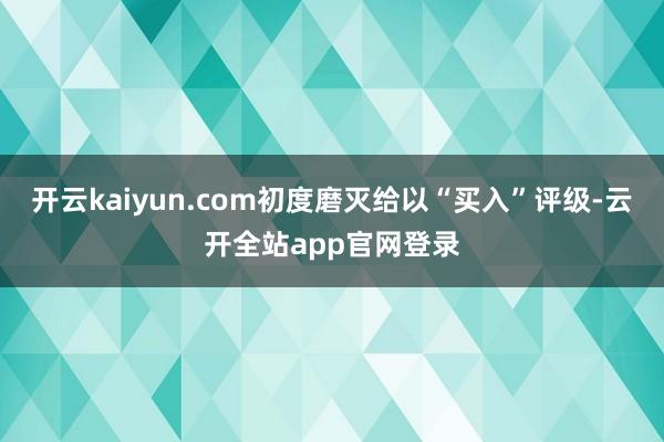 开云kaiyun.com初度磨灭给以“买入”评级-云开全站app官网登录