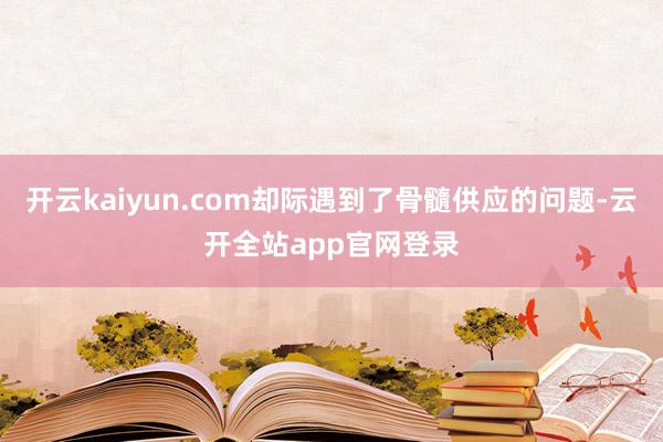 开云kaiyun.com却际遇到了骨髓供应的问题-云开全站app官网登录