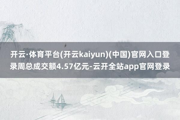 开云·体育平台(开云kaiyun)(中国)官网入口登录周总成交额4.57亿元-云开全站app官网登录