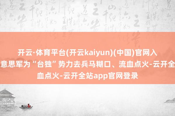 开云·体育平台(开云kaiyun)(中国)官网入口登录念念要好意思军为“台独”势力去兵马糊口、流血点火-云开全站app官网登录