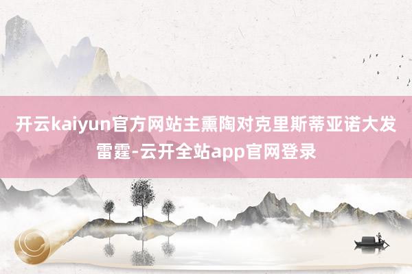 开云kaiyun官方网站主熏陶对克里斯蒂亚诺大发雷霆-云开全站app官网登录