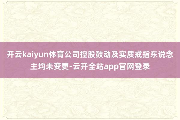 开云kaiyun体育公司控股鼓动及实质戒指东说念主均未变更-云开全站app官网登录