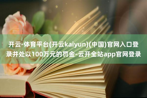 开云·体育平台(开云kaiyun)(中国)官网入口登录并处以100万元的罚金-云开全站app官网登录
