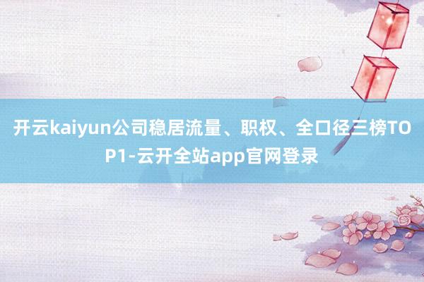 开云kaiyun公司稳居流量、职权、全口径三榜TOP1-云开全站app官网登录