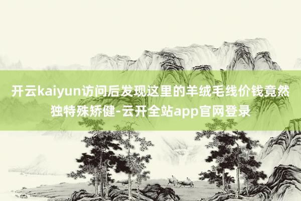 开云kaiyun访问后发现这里的羊绒毛线价钱竟然独特殊矫健-云开全站app官网登录