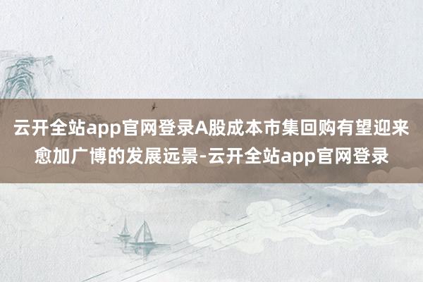 云开全站app官网登录A股成本市集回购有望迎来愈加广博的发展远景-云开全站app官网登录